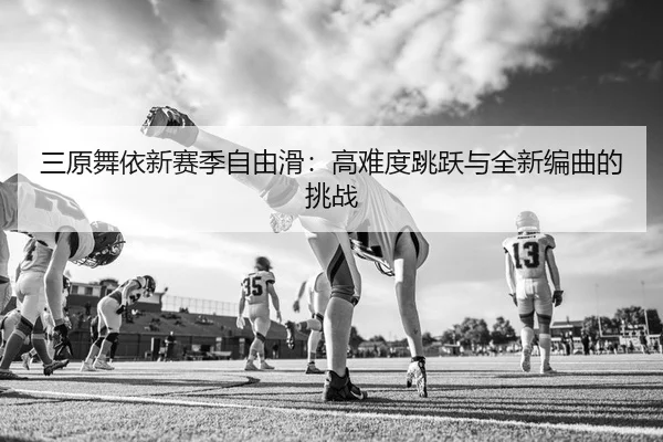 三原舞依新赛季自由滑：高难度跳跃与全新编曲的挑战
